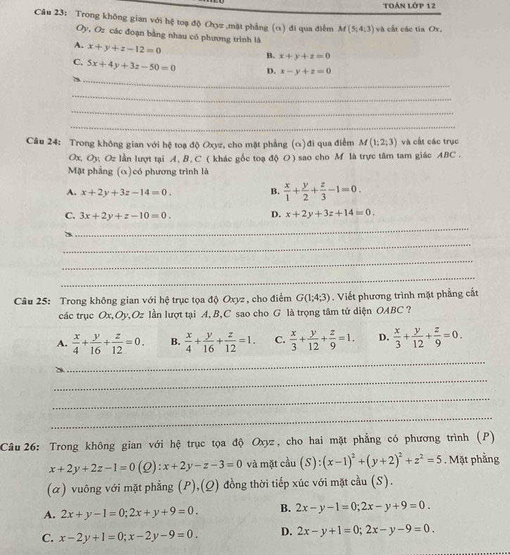 TOÁN Lớp 12
Câu 23: Trong không gian với hệ toạ độ Oxyz ,mặt phẳng (α) đi qua điểm M(5;4;3) và cất các tìa Ox,
Oy, Oz các đoạn bằng nhau có phương trình là
A. x+y+z-12=0
B. x+y+z=0
C. 5x+4y+3z-50=0
_
D. x-y+z=0
_
_
_
Câu 24: Trong không gian với hệ toạ độ Oxyz, cho mặt phẳng (α)đi qua điểm M(1;2;3) và cất các trục
Ox, Oy, Oz lần lượt tại A, B, C ( khác gốc toạ độ O) sao cho M là trực tâm tam giác ABC.
Mặt phẳng (α)có phương trình là
A. x+2y+3z-14=0. B.  x/1 + y/2 + z/3 -1=0.
C. 3x+2y+z-10=0. D. x+2y+3z+14=0.
_
_
_
_
Câu 25: Trong không gian với hệ trục tọa độ Oxyz , cho điểm G(1;4;3). Viết phương trình mặt phẳng cắt
các trục Ox,Oy,Oz lần lượt tại A, B,C sao cho G là trọng tâm tứ diện OABC ?
A.  x/4 + y/16 + z/12 =0. B.  x/4 + y/16 + z/12 =1. C.  x/3 + y/12 + z/9 =1. D.  x/3 + y/12 + z/9 =0.
_
_
_
_
Câu 26: Trong không gian với hệ trục tọa độ Oxyz, cho hai mặt phẳng có phương trình (P)
x+2y+2z-1=0(Q):x+2y-z-3=0 và mặt cầu (S): (x-1)^2+(y+2)^2+z^2=5. Mặt phẳng
(α) vuông với mặt phẳng (P),(Q) đồng thời tiếp xúc với mặt cầu (S).
A. 2x+y-1=0;2x+y+9=0.
B. 2x-y-1=0;2x-y+9=0.
C. x-2y+1=0;x-2y-9=0.
D. 2x-y+1=0;2x-y-9=0.