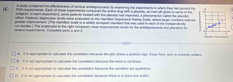 A study compared the effectiveness of several antidepressants by examining the experiments in which they had passed the
FDA requirements. Each of those experiments compared the active drug with a placebo, an inert pill given to some of the 5
subjects. In each experiment, some patients treated with the placebo had improved, a phenomenon called the placebo
effect. Patients' depression levels were evaluated on the Hamilton Depression Rating Scale, where larger numbers indicate
greater improvement. (The Hamilton scale is a widely accepted standard that was used in each of the independently
run studies.) The scatterplot to the right compares mean improvement levels for the antidepressants and placebos for
several experiments. Complete parts a and b. Placebo Improvement
3
A. It is appropriate to calculate the correlation because the plot shows a positive sign, linear form, and no extreme outliers.
B. It is not appropriate to calculate the correlation because the trend is not linear.
C. It is not appropriate to calculate the correlation because the variables are qualitative.
D. It is not appropriate to calculate the correlation because there is at least one outlier.