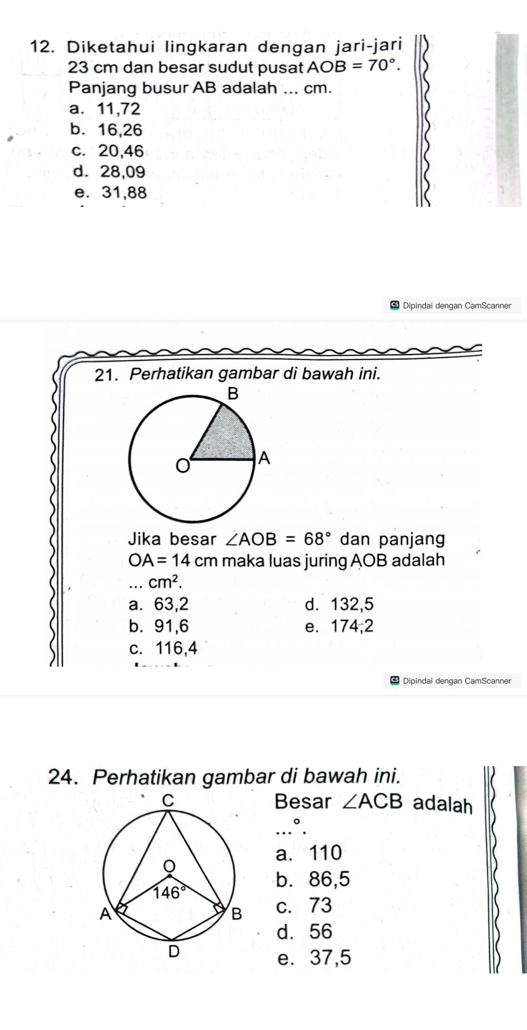 Diketahui lingkaran dengan jari-jari
23 cm dan besar sudut pusat AOB=70°.
Panjang busur AB adalah ... cm.
a. 11,72
b. 16,26
c. 20,46
d. 28,09
e. 31,88
* Dipindai dengan CamScanner
21. Perhatikan gambar di bawah ini.
Jika besar ∠ AOB=68° dan panjang
OA=14cm maka luas juring AOB adalah
_ cm^2.
a. 63,2 d. 132,5
b. 91,6 e. 174;2
c. 116,4
Dipindai dengan CamScanner
24. Perhatikan gambar di bawah ini.
Besar ∠ ACB adalah
.°.
a. 110
b. 86,5
c. 73
d. 56
e. 37,5