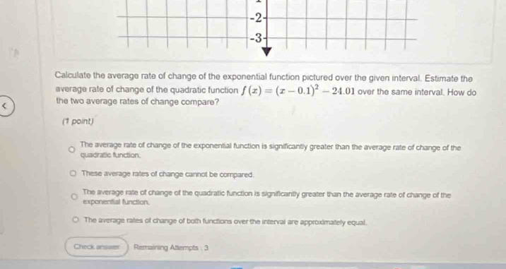 2
-3
Calculate the average rate of change of the exponential function pictured over the given interval. Estimate the
average rate of change of the quadratic function f(x)=(x-0.1)^2-24.01 over the same interval. How do
< the two average rates of change compare?
(1 point)
 The average rate of change of the exponential function is significantly greater than the average rate of change of the
quadratic function.
These average rates of change cannot be compared.
The average rate of change of the quadratic function is significantly greater than the average rate of change of the
exponential function.
The average rates of change of both functions over the interval are approximately equal.
Check answer Remaining Attempts . 3