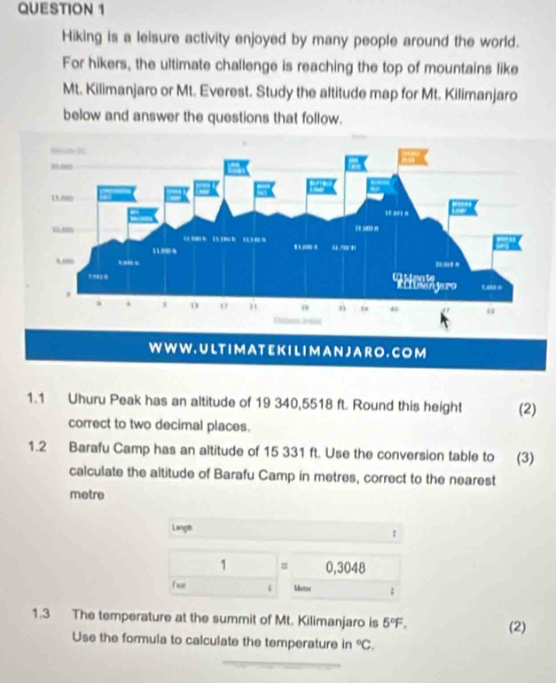 Hiking is a leisure activity enjoyed by many people around the world. 
For hikers, the ultimate challenge is reaching the top of mountains like 
Mt. Kilimanjaro or Mt. Everest. Study the altitude map for Mt. Kilimanjaro 
below and answer the questions that follow. 
W W W . U LT I M A T E K I LI M A N J A R O . C O M 
1.1 Uhuru Peak has an altitude of 19 340,5518 ft. Round this height (2) 
correct to two decimal places. 
1.2 Barafu Camp has an altitude of 15 331 ft. Use the conversion table to (3) 
calculate the altitude of Barafu Camp in metres, correct to the nearest 
metre 
Langth 1
1 = 0,3048
Matos : 
1.3 The temperature at the summit of Mt. Kilimanjaro is 5°F, (2) 
Use the formula to calculate the temperature in°C,