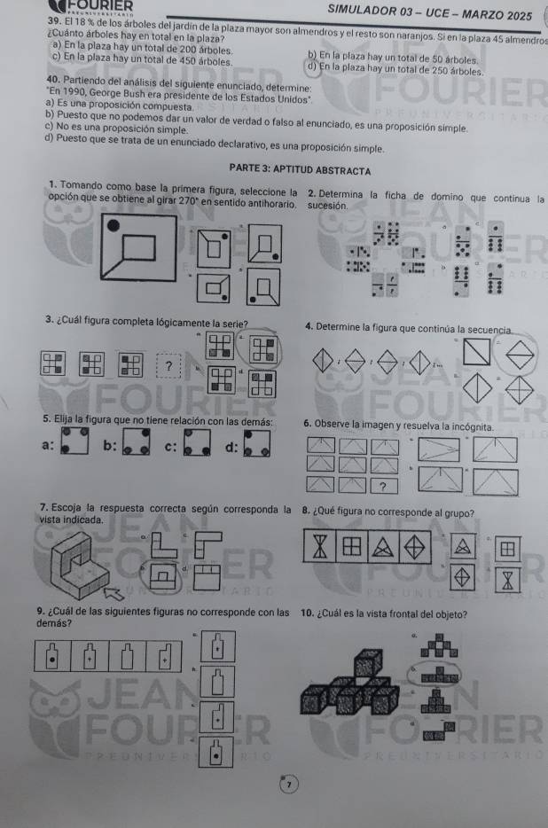 fourier SIMULADOR 03 - UCE - MARZO 2025
39. El 18 % de los árboles del jardín de la plaza mayor son almendros y el resto son naranjos. Si en la plaza 45 almendros
¿Cuánto árboles hay en total en la plaza?
a) En la plaza hay un total de 200 árboles. b) En la plaza hay un total de 50 árboles
c) En la plaza hay un total de 450 árboles. d) En la plaza hay un total de 250 árboles.
40. Partiendo del análisis del siguiente enunciado, determine:
"En 1990, George Bush era presidente de los Estados Unidos"
a) Es una proposición compuesta
b) Puesto que no podemos dar un valor de verdad o falso al enunciado, es una proposición simple.
c) No es una proposición simple.
d) Puesto que se trata de un enunciado declarativo, es una proposición simple.
PARTE 3: APTITUD ABSTRACTA
1. Tomando como base la primera figura, seleccione la 2. Determina la ficha de domino que continua la
opción que se obtiene al girar 270° en sentido antihorario. sucesión
3. ¿Cuál figura completa lógicamente la serie? 4. Determine la figura que continúa la secuencia.
?
1
5. Elija la figura que no tiene relación con las demás: 6. Observe la imagen y resuelva la incógnita.
a: b: c: d:
?
7. Escoja la respuesta correcta según corresponda la 8. ¿Qué figura no corresponde al grupo?
vista indicada.
9. ¿Cuál de las siguientes figuras no corresponde con las 10. ¿Cuál es la vista frontal del objeto?
7