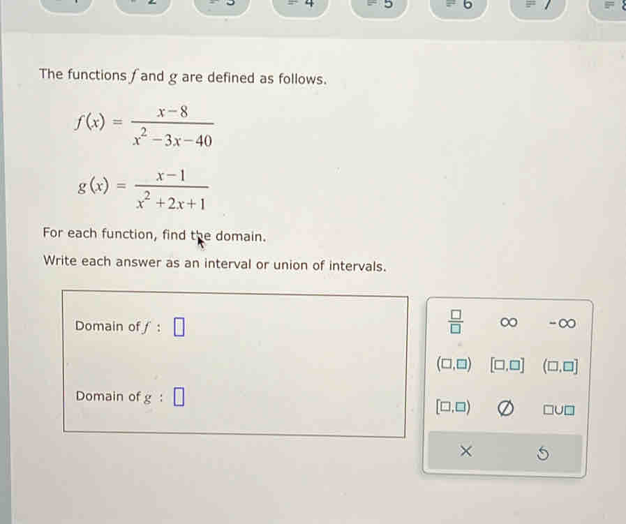 5 6
The functions f and g are defined as follows.
f(x)= (x-8)/x^2-3x-40 
g(x)= (x-1)/x^2+2x+1 
For each function, find the domain.
Write each answer as an interval or union of intervals.
Domain of f:□
 □ /□   ∞ ^-C
(□ ,□ ) [□ ,□ ] (□ ,□ ]
Domain of g:□
[□ ,□ ) □ U□
×