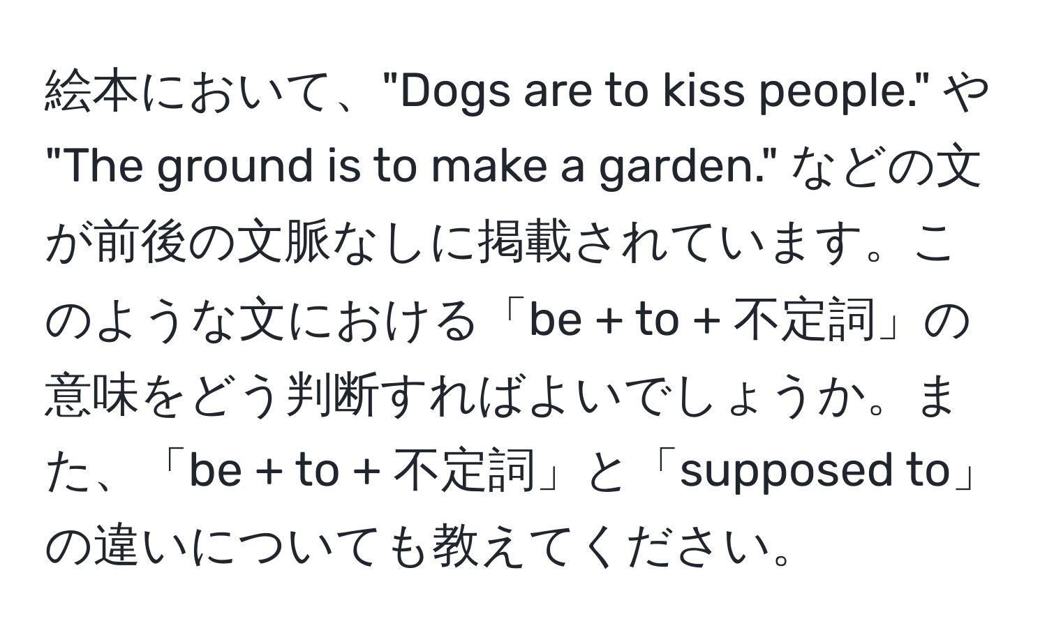 絵本において、"Dogs are to kiss people." や "The ground is to make a garden." などの文が前後の文脈なしに掲載されています。このような文における「be + to + 不定詞」の意味をどう判断すればよいでしょうか。また、「be + to + 不定詞」と「supposed to」の違いについても教えてください。