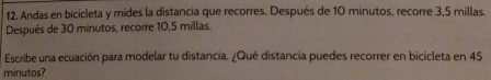 Andas en bicicleta y mides la distancia que recorres. Después de 10 minutos, recorre 3,5 millas. 
Después de 30 minutos, recorre 10,5 millas. 
Escribe una ecuación para modelar tu distancia. ¿Qué distancia puedes recorrer en bicicleta en 45
minutos?