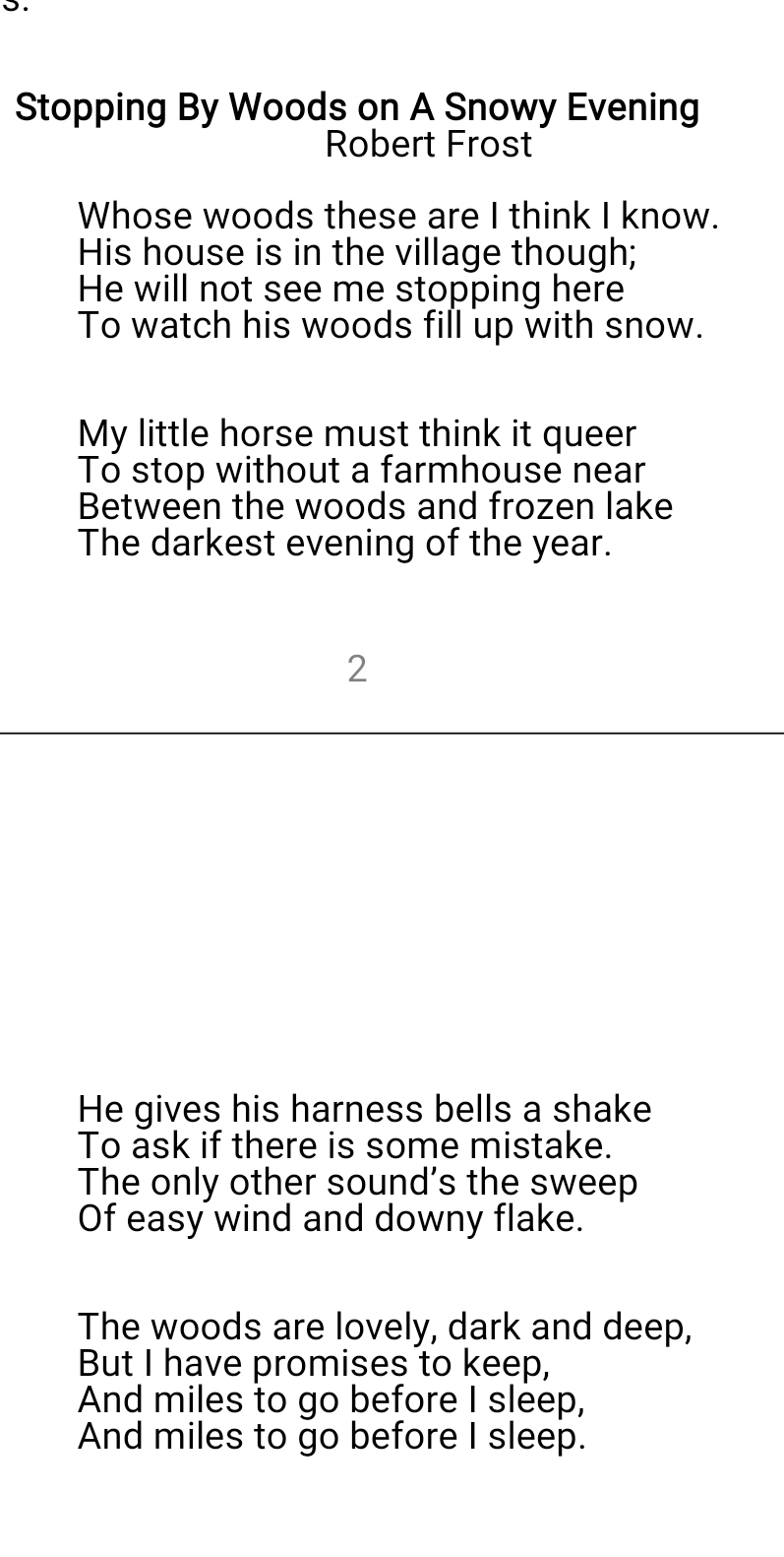 Stopping By Woods on A Snowy Evening 
Robert Frost 
Whose woods these are I think I know. 
His house is in the village though; 
He will not see me stopping here 
To watch his woods fill up with snow. 
My little horse must think it queer 
To stop without a farmhouse near 
Between the woods and frozen lake 
The darkest evening of the year. 
2 
He gives his harness bells a shake 
To ask if there is some mistake. 
The only other sound's the sweep 
Of easy wind and downy flake. 
The woods are lovely, dark and deep, 
But I have promises to keep, 
And miles to go before I sleep, 
And miles to go before I sleep.