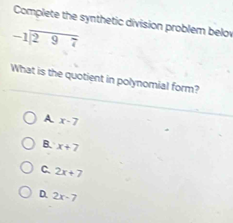 Complete the synthetic division problem belov
beginarrayr -1encloselongdiv 297endarray
What is the quotient in polynomial form?
A x-7
B. x+7
C. 2x+7
D. 2x-7