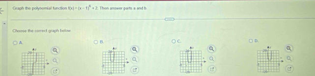 Graph the polynomial function f(x)=(x-1)^6+2 Then answer parts a and b 
Choose the correct graph below 
A. 
B. 
C. 
D.