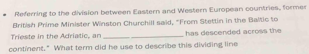 Referring to the division between Eastern and Western European countries, former 
British Prime Minister Winston Churchill said, “From Stettin in the Baltic to 
Trieste in the Adriatic, an __has descended across the 
continent.” What term did he use to describe this dividing line