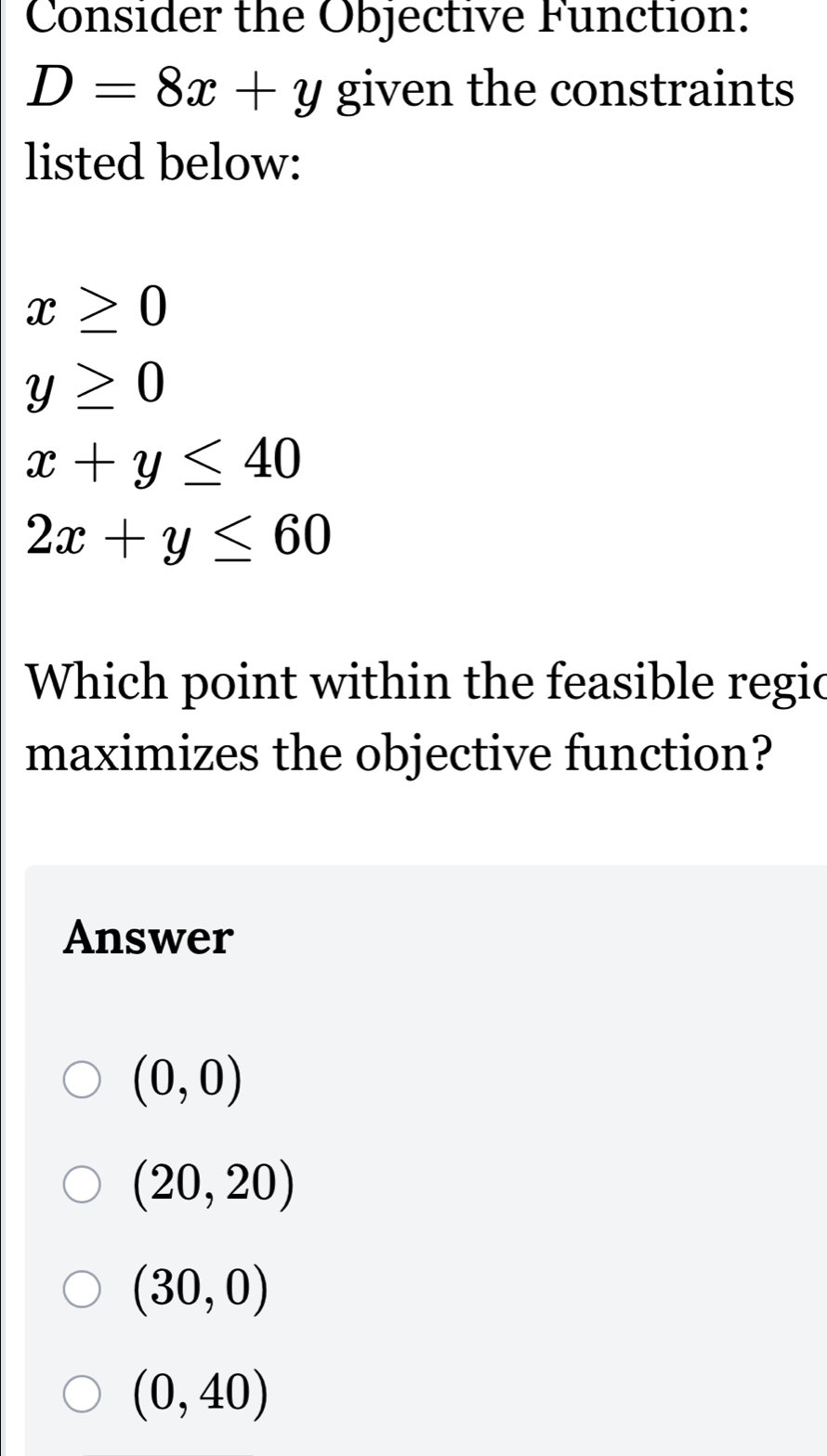 Consider the Objective Function:
D=8x+y given the constraints
listed below:
x≥ 0
y≥ 0
x+y≤ 40
2x+y≤ 60
Which point within the feasible regic
maximizes the objective function?
Answer
(0,0)
(20,20)
(30,0)
(0,40)