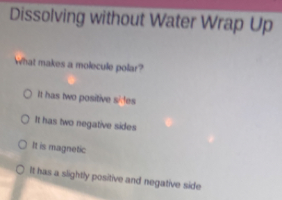 Dissolving without Water Wrap Up
What makes a molecule polar?
It has two positive sides
It has two negative sides
It is magnetic
It has a slightly positive and negative side