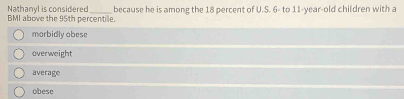 Nathanyl is considered _because he is among the 18 percent of U.S. 6 - to 11 -year-old children with a
BMI above the 95th percentile.
morbidly obese
overweight
average
obese