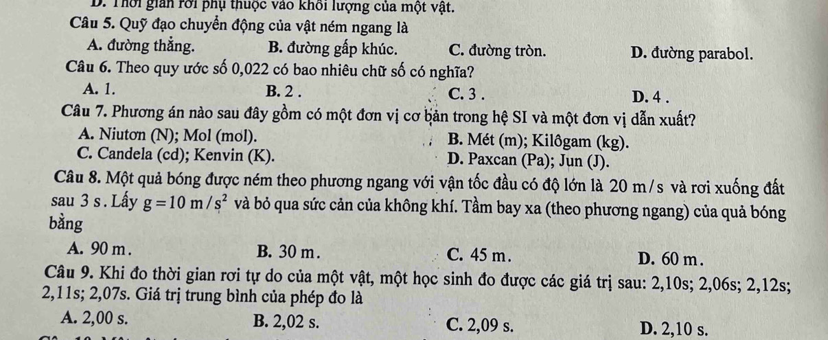 D. Thời giản rời phụ thuộc vào khối lượng của một vật.
Câu 5. Quỹ đạo chuyển động của vật ném ngang là
A. đường thẳng. B. đường gấp khúc. C. đường tròn. D. đường parabol.
Câu 6. Theo quy ước số 0,022 có bao nhiêu chữ số có nghĩa?
A. 1. B. 2. C. 3. D. 4.
Câu 7. Phương án nào sau đây gồm có một đơn vị cơ bản trong hệ SI và một đơn vị dẫn xuất?
A. Niutơn (N); Mol (mol). B. Mét (m); Kilôgam (kg).
C. Candela (cd); Kenvin (K). D. Paxcan (Pa); Jun (J).
Câu 8. Một quả bóng được ném theo phương ngang với vận tốc đầu có độ lớn là 20 m/s và rơi xuống đất
sau 3 s. Lấy g=10m/s^2 và bỏ qua sức cản của không khí. Tầm bay xa (theo phương ngang) của quả bóng
bằng
A. 90 m. B. 30 m. C. 45 m. D. 60 m.
Câu 9. Khi đo thời gian rơi tự do của một vật, một học sinh đo được các giá trị sau: 2,10s; 2,06s; 2,12s;
2,11s; 2,07s. Giá trị trung bình của phép đo là
A. 2,00 s. B. 2,02 s. C. 2,09 s. D. 2,10 s.