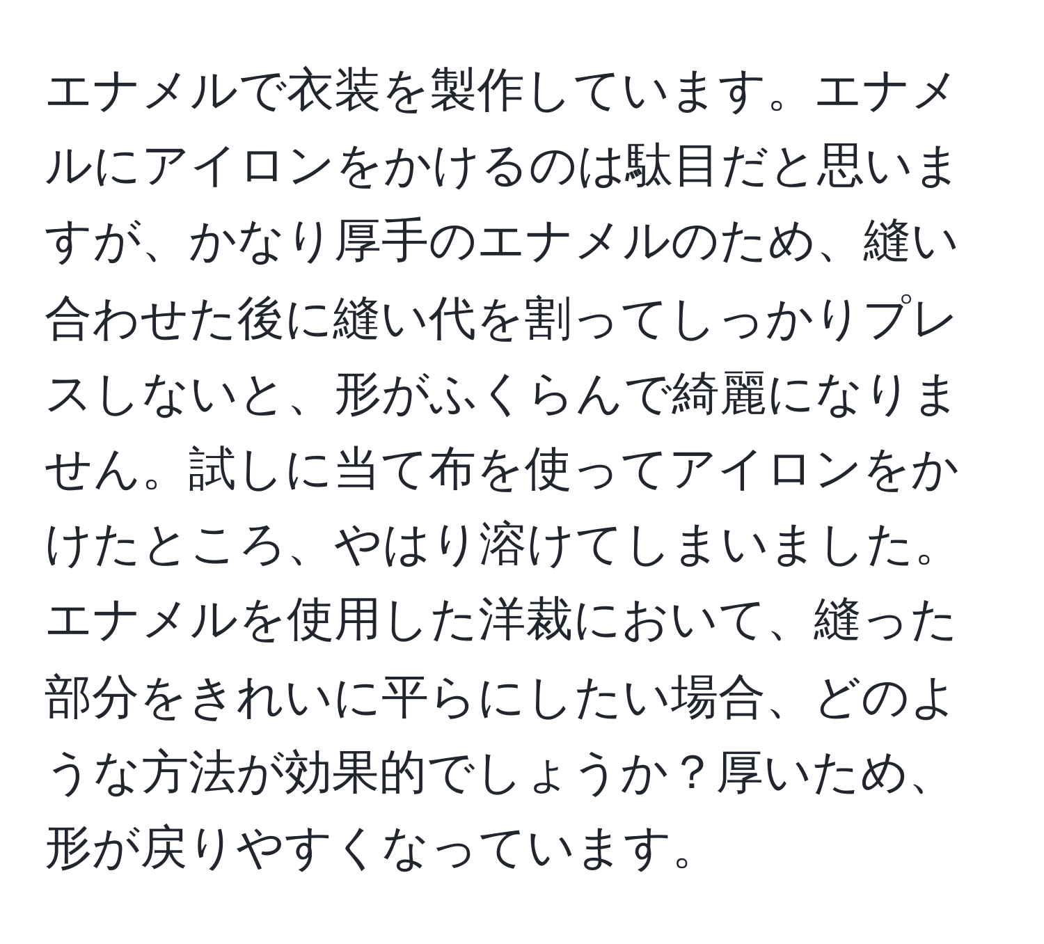 エナメルで衣装を製作しています。エナメルにアイロンをかけるのは駄目だと思いますが、かなり厚手のエナメルのため、縫い合わせた後に縫い代を割ってしっかりプレスしないと、形がふくらんで綺麗になりません。試しに当て布を使ってアイロンをかけたところ、やはり溶けてしまいました。エナメルを使用した洋裁において、縫った部分をきれいに平らにしたい場合、どのような方法が効果的でしょうか？厚いため、形が戻りやすくなっています。