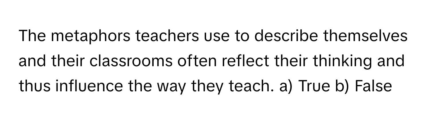 The metaphors teachers use to describe themselves and their classrooms often reflect their thinking and thus influence the way they teach.  a) True b) False