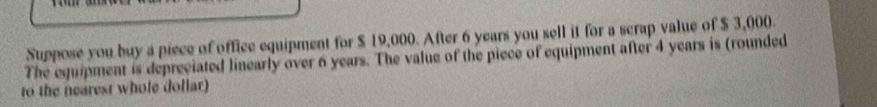 Suppose you buy a piece of office equipment for $ 19,000. After 6 years you sell it for a scrap value of $ 3,000. 
The equipment is depreciated linearly over 6 years. The value of the piece of equipment after 4 years is (rounded 
to the nearest whole dollar)