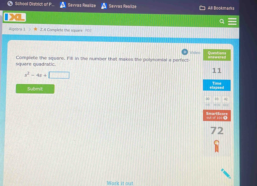 a School District of P... Savvas Realize Savvas Realize All Bookmarks 
4 
Algebra 1 Z.4 Complete the square RD2 
Video Questions 
Complete the square. Fill in the number that makes the polynomial a perfect- answered 
square quadratic. 
11
s^2-4s+□
Time 
Submit elapsed 
00 03 42 
HR 17 0 SEC 
SmartScore 
out of 100 7 
72 
Work it out