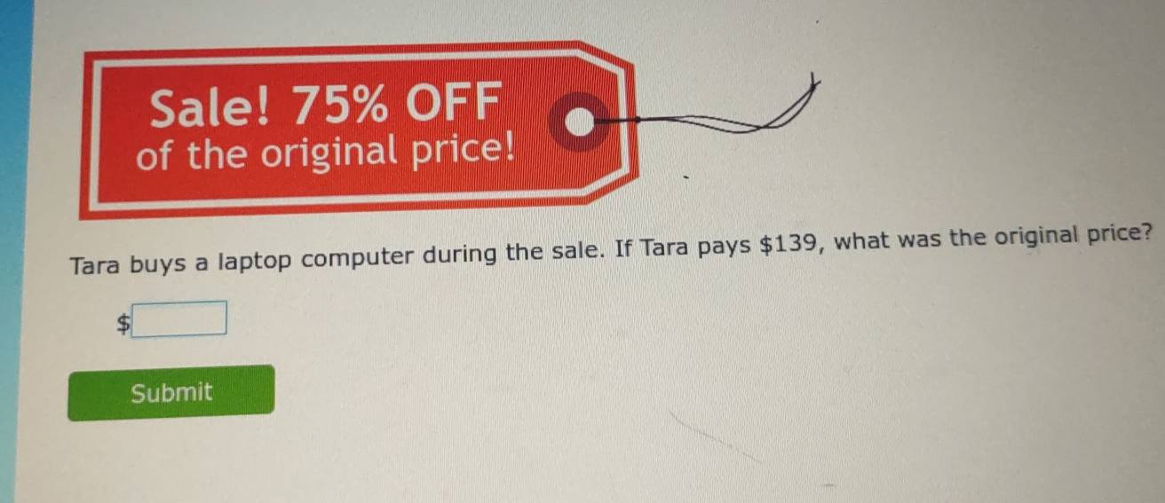 Sale! 75% OFF 
of the original price! 
Tara buys a laptop computer during the sale. If Tara pays $139, what was the original price? 
□ 
Submit