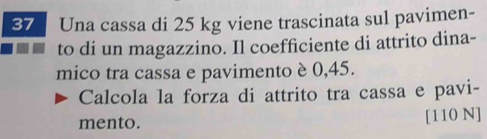 Una cassa di 25 kg viene trascinata sul pavimen- 
to di un magazzino. Il coefficiente di attrito dina- 
mico tra cassa e pavimento è 0,45. 
Calcola la forza di attrito tra cassa e pavi- 
mento. [110 N]