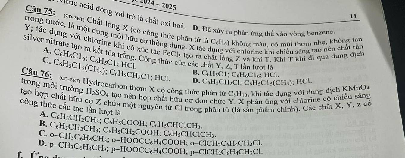 2024 -  2025
11
Nitric acid đóng vai trò là chất oxi hoá. D. Đã xảy ra phản ứng thế vào vòng benzene
Câu 75:  (cD-sBT) Chất lỏng X (có công thức phân tử là C_6H_6 5) không màu, có mùi thơm nhẹ, không tạn
trong nước, là một dung môi hữu cơ thông dụng. X tác với chlorine khi chiếu sáng tạo nên chất rắn
Y; tác dụng với chlorine khi có xúc tác FeCl₃ tạo ra ch ng Z và khí T. Khí T khi di qua dung dịch
A. C_6H_6C1_6;C_6H_5C1;HCl.
silver nitrate tạo ra kết tủa trắng. Công thức của các chất Y, Z, T lần lượt là
C. C_6H_5Cl_5(CH_3);C_6H_5CH_2Cl ;HCl.
B. C_6H_5C1;C_6H_6C1 6; HC 1.
D. C_6H_5CH_2Cl;C_6H_5Cl_5(CH_3); HCl.
Câu 76: (cd-sβт) Hydrocarbon thơm X có công thức phân tử C_8H_10 , khi tác dụng với dung dịch KMnO4
trong môi trường H_2SO_4 tạo nên họp chất hữu cơ đơn chức Y. X phản ứng với chlorine có chiếu sáng
tạo hợp chất hữu cơ Z chứa một nguyên tử Cl trong phân tử (là sản phẩm chính). Các chất X, Y, z có
công thức cấu tạo lần lượt là
A. C_6H_5CH_2CH_3;
B. C_6H_5CH_2CH_3;C_6H_5CH_2COOH;C_6H_5C C_6H_5COOH;C_6H_5 CHC 1CH_3
CHClCH₃.
C. o-CH_3C_6H_4CH_3; o-HOOCC₆H₄COOH; o− ClCH_2C_6H_4CH_2Cl.
D. p-CH_3C_6H_4CH_3 p-HOOCC_6H_4COOH. p-ClCH_2C_6H_4CH_2Cl.
f Úng