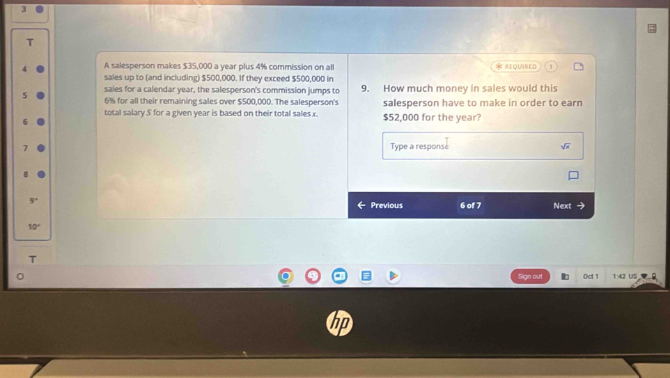 A salesperson makes $35,000 a year plus 4% commission on all * REQUIRED 1 
sales up to (and including) $500,000. If they exceed $500,000 in 
sales for a calendar year, the salesperson's commission jumps to 9. How much money in sales would this
6% for all their remaining sales over $500,000. The salesperson's salesperson have to make in order to earn 
total salary S for a given year is based on their total sales x. $52,000 for the year? 
Type a response sqrt(x)
9°
Previous 6 of 7 Next
10°
T 
Sign out Oct 1 1:42 US