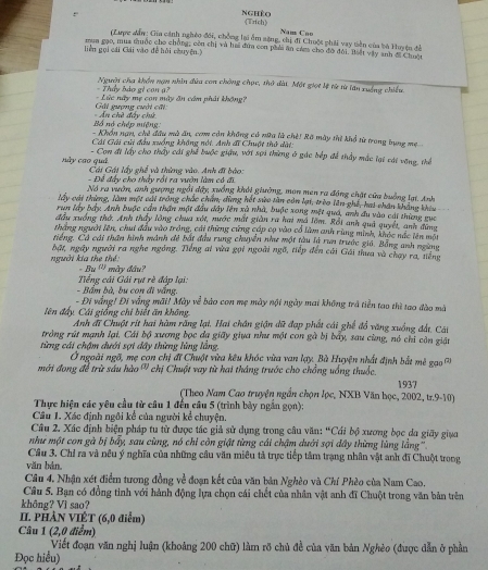 Nghệo
: Trich
Nam Cão
(Lược dần: Gia cảnh nghêo đối, chống lại ấm sặng, chị đi Chuột phải vay tiên của bà tuyện đề
mua gạo, mua thuộc cho chồng, còn chị và hai đứa con phải ăn cám cho đờ đội. Biết vậy anh đi Chuột
liên gọi cái Gái vào đề hồi chuyện.)
- Thầy bảo gi con g? Người cha khổn nạn nhìn đứa con chông chọc, thờ đài. Một giọt lệ từ từ tan xuống chiếu
Gấi guợng cuời cấi  - Lức nữy mẹ con mày ôn cầm phát không?
Bố nó chép miệng  An chề đây chú
- Khổn nạn, chế đầu mà ăn, com còn không có nữu là chế! Rã mày thị khổ từ trong bụng mẹ
Cái Gải củi đầu xuống không nói. Anh đi Chuột thứ dàt:
- Con đi lấy cho thấy cái ghể buộc giậu, vớt sợi thừng ở gác bếp để thầy mắc lại vát vỡng, thể
này cao quả  Cái Gái lấy ghế và thừng vào. Anh đi bào:
- Để đây cho thấy rối ra vườn làm có đi
Nó ra vườn, anh gượng ngỗi dây, xuồng khỏi giường, mon men ra động chặt cửa buồng lạt. Anh
lấy cái thùng, làm một cái trong chác chăn, dùng hết sửo tàn còn lại, trèo lên ghế, hai chân không khiu
run lây bầy. Anh buộc cần thận một đầu dây lên xà nhà, buộc xong một quố, anh du vào cái thùng gục
đầu xuống thờ. Anh thấy lồng chua xát, nước mắt giản ra hai mã lớm. ồi anh quả quyết, anh đùng
thàng người lên, chui đầu vào trồng, cái thừng cứng cấp cọ vào cổ làm anh rùng minh, khóc nắc iên một
tiếng, Cá cái thần hình mánh đề bắt đầu rung chuyển như một tàu là run trước giả. Bằng anh ngàng
bật, ngày người ra nghe ngồng. Tiếng ai vừa gọi ngoài ngã, tiếp đến cái Gải thua và chay ra, tiếng
người kia the thể: - Bu ''' mày đầu?
Tiếng cái Gải rụt rè đáp lại: -  Bầm bà, bu con đi vắng.
- Đi vắng! Đi vắng mãi! Mày về bảo con mẹ mày nội ngày mai không trả tiền tao thì tao đào mã
lên đấy Cái giống chỉ biết ăn không Anh đĩ Chuột rít hai hàm răng lại. Hai chân giận dữ đạp phất cái ghế đổ văng xuồng đất, Cái
tròng rút mạnh lại. Cái bộ xương bọc đạ giãy giua như một con gà bị bấy, sau cùng, nó chỉ còn giản
từng cái chậm dưới sợi dây thừng lùng lăng
Ở ngoài ngô, mẹ con chị đĩ Chuột vừa kêu khóc vừa van lạy. Bà Huyện nhất định bắt mê gao 
mới đong để trừ sáu hào ' chị Chuột vay từ hai tháng trước cho chồng uống thuốc. 1937
(Theo Nam Cao truyện ngắn chọn lọc, NXB Văn học, 2002, tr.9-10)
Thực hiện các yêu cầu từ câu 1 đến câu 5 (trình bày ngắn gọn):
Câu 1. Xác định ngôi kể của người kể chuyện.
Câu 2. Xác định biện pháp tu từ được tác giả sử dụng trong câu văn: ^circ C Cái bộ xương bọc đa giãy giua
như một con gà bị bẩy, sau cùng, nó chỉ còn giật từng cái chậm dưới sợi dây thừng lùng lằng ''.
Câu 3. Chỉ ra và nêu ý nghĩa của những cầu văn miêu tả trực tiếp tâm trạng nhân vật anh đĩ Chuột trong
văn bản
Câu 4. Nhận xét điểm tương đồng về đoạn kết của văn bản Nghèo và Chí Phèo của Nam Cao.
Câu 5. Bạn có đồng tinh với hành động lựa chọn cái chết của nhân vật anh đĩ Chuột trong văn bản trên
không? Vì sao?
II. PHẢN VIÊT (6,0 điểm)
Câu 1 (2,0 điểm)
Viết đoạn văn nghị luận (khoảng 200 chữ) làm rõ chủ đề của văn bản Nghèo (được dẫn ở phần
Đọc hiểu)