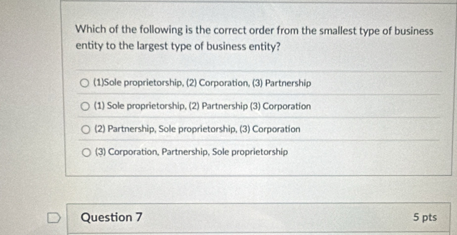 Which of the following is the correct order from the smallest type of business
entity to the largest type of business entity?
(1)Sole proprietorship, (2) Corporation, (3) Partnership
(1) Sole proprietorship, (2) Partnership (3) Corporation
(2) Partnership, Sole proprietorship, (3) Corporation
(3) Corporation, Partnership, Sole proprietorship
Question 7 5 pts