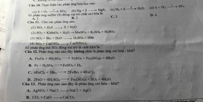 Thực hiện các phản ứng hóa học sau:
_
Số phản ứng sulfur (S) đóng vai trò chất oxi hóa là (b) Hg+S _ b HgS; (c) H_2+Sxrightarrow iS;H_2S; (d) S+3F_2to SFSF_6.
(a) S+O_2to SO_2
_
A. 1. B. 2. C. 3. D. 4.
_
Câu 11. Cho các phản ứng sau:
_
(1) SO_2+H_2Sto S+H_2O
the (2) SO_2+KMnO_4+H_2Oto MnSO_4+K_2SO_4+H_2SO_4
(3) SO_2+Br_2+H_2Oto H_2SO_4+HBr
(4) SO_2+Ca(OH)_2to Ca(HSO_3)_2
Số phản ứng mà SO_2dong vai trò là chất khử là.
Câu 12. Phản ứng nào sau đây không phải là phản ứng oxi hóa - khử?
A. Fe_3O_4+4H_2SO_4to FeSO_4+Fe_2(SO_4)_3+4H_2O.
B. Fe+H_2SO_4to FeSO_4+H_2.
C. 6FeCl_2+3Br_2to 2FeBr_3+4FeCl_3.
D. 2FeO+4H_2SO_4to Fe_2(SO_4)_3+SO_2+4H_2O.
Câu 13. Phản ứng nào sau đây là phản ứng oxi hóa - khử?
A. AgNO_3+NaClto NaCl+AgCl
B. CO_2+CaOto CaCO_3
chành công'