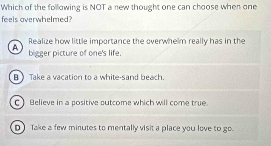 Which of the following is NOT a new thought one can choose when one
feels overwhelmed?
Realize how little importance the overwhelm really has in the
A
bigger picture of one's life.
B  Take a vacation to a white-sand beach.
C  Believe in a positive outcome which will come true.
D Take a few minutes to mentally visit a place you love to go.