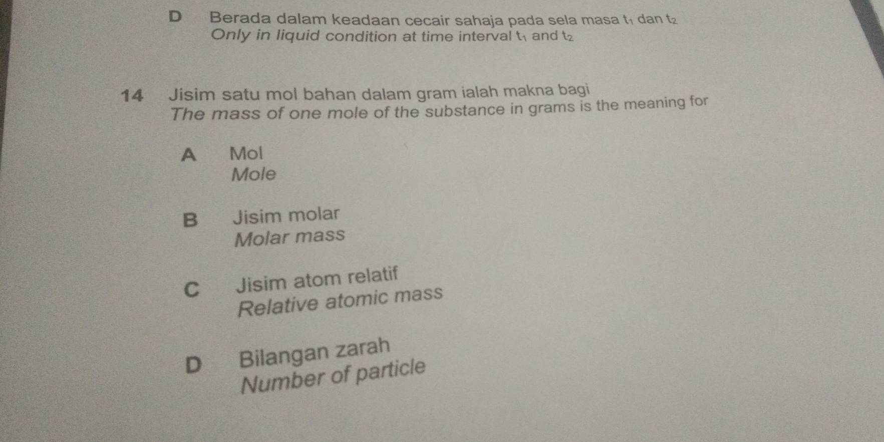 D Berada dalam keadaan cecair sahaja pada sela masa t₁ dan t₂
Only in liquid condition at time intervalt and t
14 Jisim satu mol bahan dalam gram ialah makna bagi
The mass of one mole of the substance in grams is the meaning for
A Mol
Mole
B Jisim molar
Molar mass
C Jisim atom relatif
Relative atomic mass
D Bilangan zarah
Number of particle