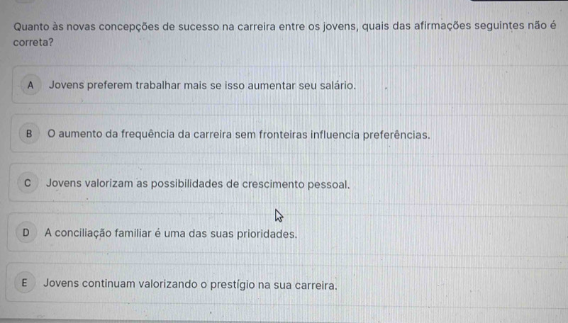 Quanto às novas concepções de sucesso na carreira entre os jovens, quais das afirmações seguintes não é
correta?
A Jovens preferem trabalhar mais se isso aumentar seu salário.
B O aumento da frequência da carreira sem fronteiras influencia preferências.
C Jovens valorizam as possibilidades de crescimento pessoal.
D A conciliação familiar é uma das suas prioridades.
E Jovens continuam valorizando o prestígio na sua carreira.