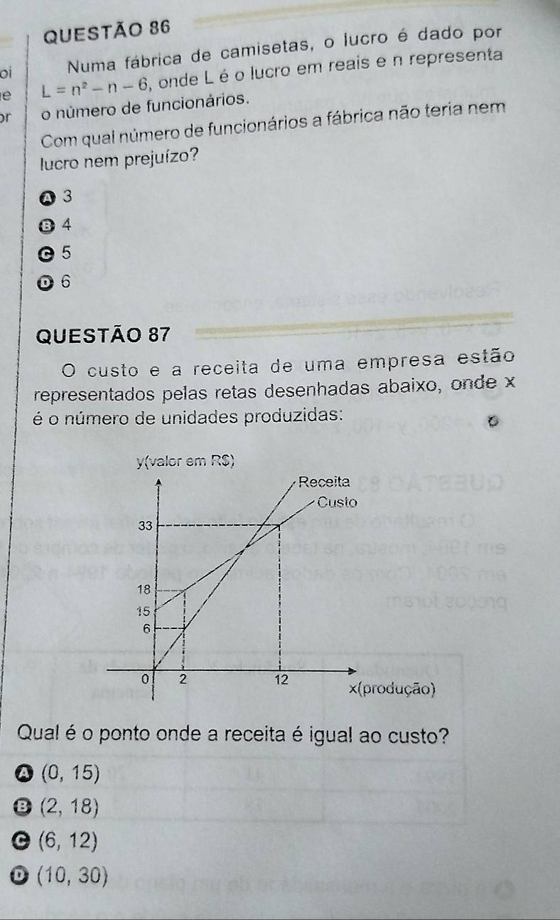 oi Numa fábrica de camisetas, o lucro é dado por
e L=n^2-n-6 , onde L é o lucro em reais e n representa
or o número de funcionários.
Com qual número de funcionários a fábrica não teria nem
lucro nem prejuízo?
a 3
B 4
© 5
D 6
QUESTÃo 87
O custo e a receita de uma empresa estão
representados pelas retas desenhadas abaixo, onde x
é o número de unidades produzidas:
y (valor em RS)
rodução)
Qual é o ponto onde a receita é igual ao custo?
(0,15)
(2,18)
(6,12)
D (10,30)