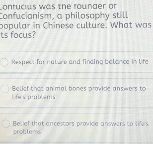 Lonfucius was the founaer of
Confucianism, a philosophy still
bopular in Chinese culture. What was
ts focus?
Respect for nature and finding balance in life
Belief that animal bones provide answers to
life's problems
Belief that ancestors provide answers to life's
problems