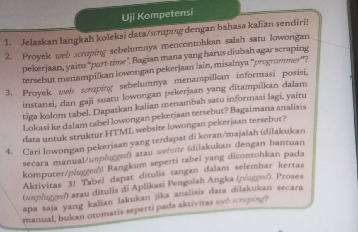 Uji Kompetensi 
1. Jelaskan langkah koleksi data/scraping dengan bahasa kalian sendiri! 
2. Proyek web scraping sebelumnya mencontohkan salah satu lowongan 
pekerjaan, yaitu “part-time”. Bagian mana yang harus diubah agar scraping 
tersebut menampilkan lowongan pekerjaan lain, misalnya “programmer”? 
3. Proyek web scraping sebelumnya menampilkan informasi posisi, 
instansi, dan gaji suatu lowongan pekerjaan yang ditampilkan dalam 
tiga kolom tabel. Dapatkan kalian menambah satu informasi lagi, yaitu 
Lokasi ke dalam tabel lowongan pekerjaan tersebut? Bagaimana analisis 
data untuk struktur HTML website lowongan pekerjaan tersebut? 
4. Cari lowongan pekerjaan yang terdapat di koran/majalah (dilakukan 
secara manual/unplugged) atau website (dilakukan dengan bantuan 
komputer/plugged)! Rangkum seperti tabel yang dicontohkan pada 
Aktivitas 3! Tabel dapat ditulis tangan dalam selembar kertas 
(unplugged) atau ditulis di Aplikasi Pengolah Angka (plugged). Proses 
apa saja yang kalian lakukan jika analisis data dilakukan secara 
manual, bukan otomatis seperti pada aktivitas web scruping?