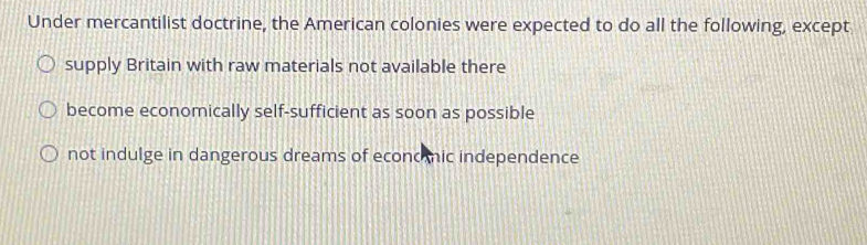 Under mercantilist doctrine, the American colonies were expected to do all the following, except
supply Britain with raw materials not available there
become economically self-sufficient as soon as possible
not indulge in dangerous dreams of econc ic independence