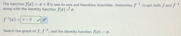 The function f(x)=x+8 is one-to-one and therefore invertible. Determine f^(-1) , Graph both f and f^(-1), 
along with the identity function f(x)=x.
f^(-1)(x)=x-8 sigma^4
Sketch the graph of f, f^(-1) , and the identity function f(x)=x.