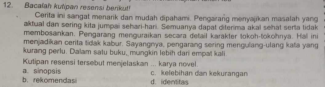 Bacalah kutipan resensi berikut!
Cerita ini sangat menarik dan mudah dipahami. Pengarang menyajikan masalah yang
aktual dan sering kita jumpai sehari-hari. Semuanya dapat diterima akal sehat serta tidak
membosankan. Pengarang menguraikan secara detail karakter tokoh-tokohnya. Hal ini
menjadikan cerita tidak kabur. Sayangnya, pengarang sering mengulang-ulang kata yang
kurang perlu. Dalam satu buku, mungkin lebih dari empat kali.
Kutipan resensi tersebut menjelaskan ... karya novel.
a. sinopsis c. kelebihan dan kekurangan
b. rekomendasi d.identitas