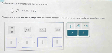 Ordenar estos números de menor a mayor.
- 38/16 , sqrt(3), -2.21, -2.overline 2
Observemos que en esta pregunta podemos colocar los números en sus posiciones usando el ratón.
 □ /□   sqrt(□ ) □ overline □ 
- 38/16  sqrt(3) -2.21 -2.overline 2
× 5
| < | < |