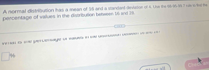 A normal distribution has a mean of 16 and a standard deviation of 4. Use the 68-95 - 99.7 rule to find the 
percentage of values in the distribution between 16 and 28. 
what is the percentage of vaiues in the distrbution between to and zo ?
%
Checiran