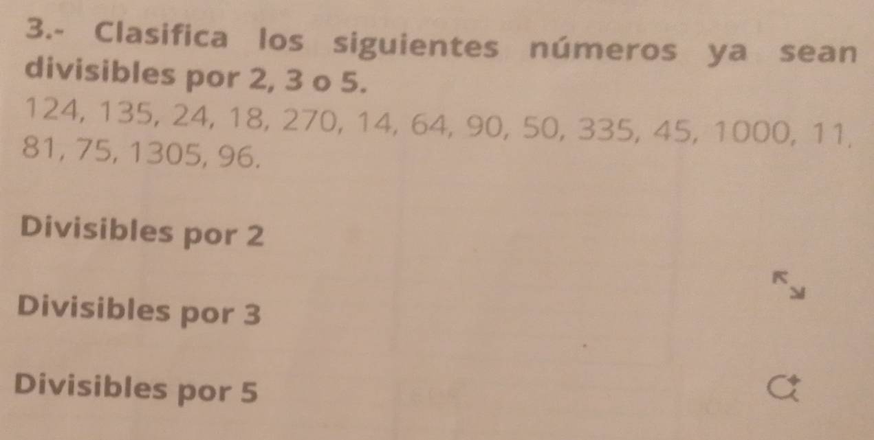 3.- Clasifica los siguientes números ya sean
divisibles por 2, 3 o 5.
124, 135, 24, 18, 270, 14, 64, 90, 50, 335, 45, 1000, 11,
81, 75, 1305, 96.
Divisibles por 2
A
Divisibles por 3
Divisibles por 5