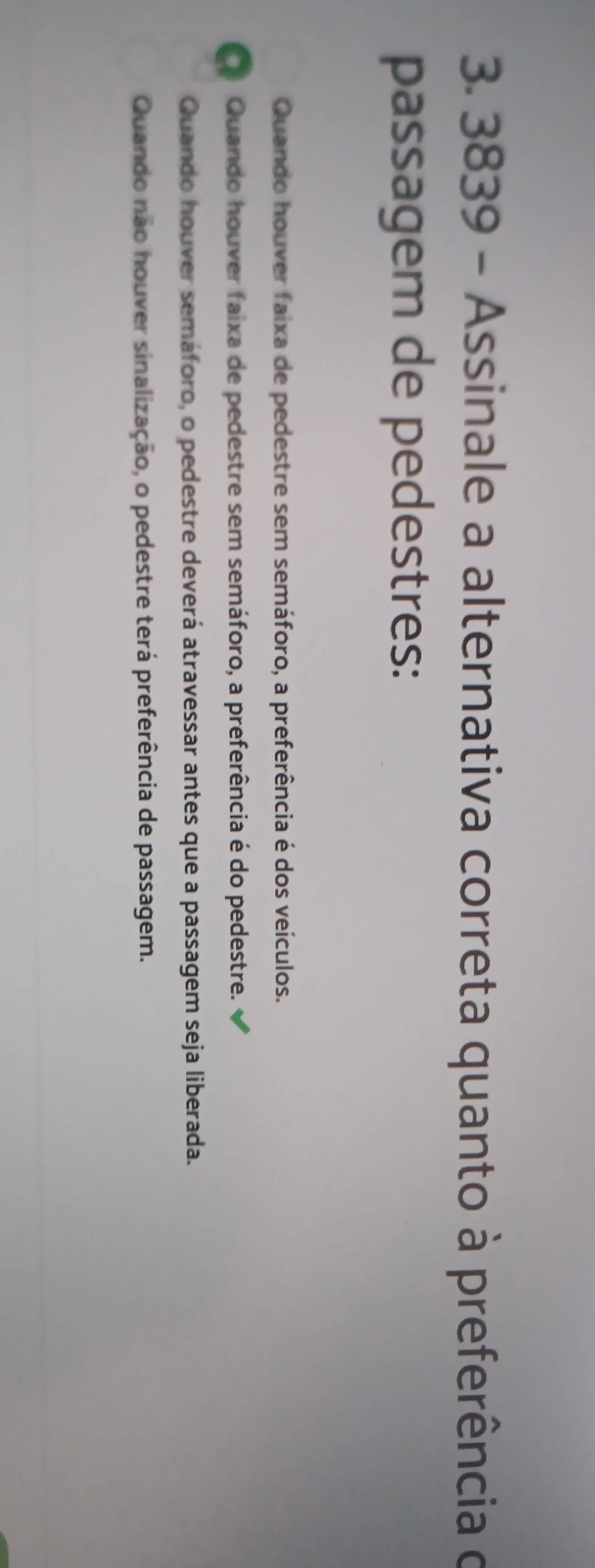 3839 - Assinale a alternativa correta quanto à preferência o
passagem de pedestres:
Quando houver faixa de pedestre sem semáforo, a preferência é dos veículos.
Quando houver faixa de pedestre sem semáforo, a preferência é do pedestre.
Quando houver semáforo, o pedestre deverá atravessar antes que a passagem seja liberada.
Quando não houver sinalização, o pedestre terá preferência de passagem.