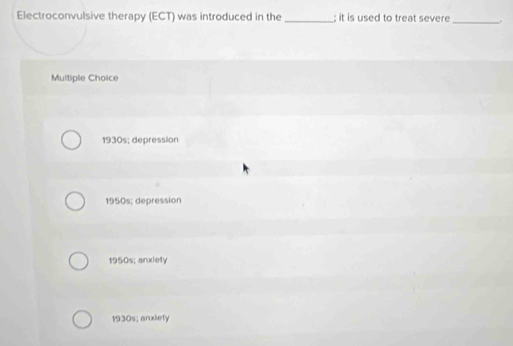 Electroconvulsive therapy (ECT) was introduced in the _; it is used to treat severe _.
Multiple Choice
1930s; depression
1950s; depression
1950s; anxiety
1930s; anxiety