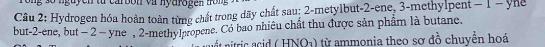 rong số nguyen từ carbon và nydrogen trong 
Câu 2: Hydrogen hóa hoàn toàn từng chất trong dãy chất sau: 2 -metylbut -2 -ene, 3 -methylpent − 1 − yne 
but -2 -ene, but − 2 - yne , 2 -methylpropene. Có bao nhiêu chất thu được sản phẩm là butane. 
t itric d ( HNO₃) từ ammonia theo sơ đồ chuyền hoá