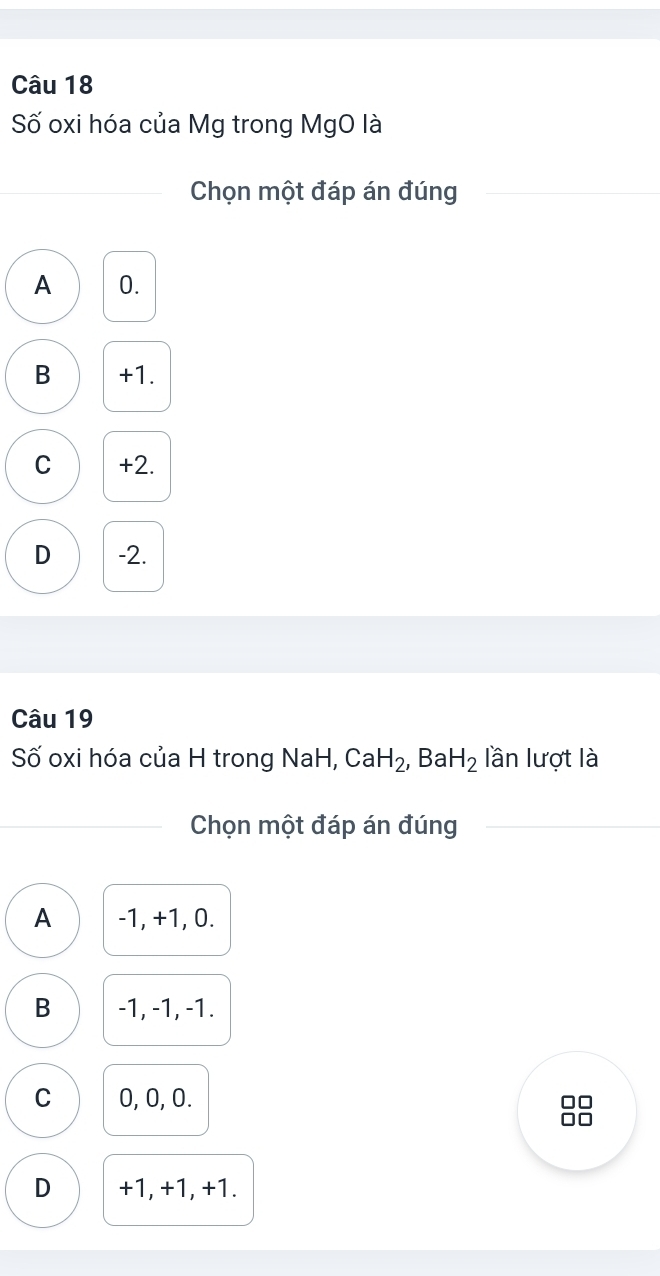 Số oxi hóa của Mg trong MgO là
Chọn một đáp án đúng
A 0.
B +1.
C +2.
D -2.
Câu 19
Số oxi hóa của H trong NaH, CaH_2, , Ba H_2 lần lượt là
Chọn một đáp án đúng
A -1, +1, 0.
B -1, -1, -1.
C 0, 0, 0.
D +1, +1, +1.