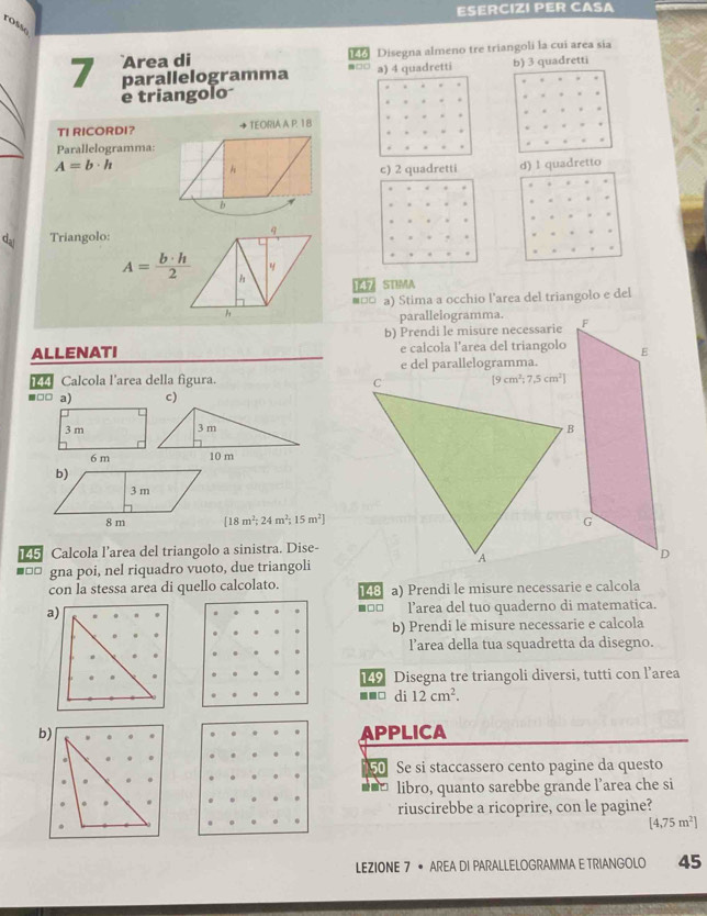 ESERCIZI PER CASA
rosão
Disegna almeno tre triangoli la cui area sia
7 Area di
parallelogramma -□□ a) 4 quadretti b) 3 quadretti
e triangolo
TI RICORDI? TEORIA A P. 18
Parallelogramma:
A=b· h d) 1 quadretto
c) 2 quadretti
dal Triangolo:
A= b· h/2  h L STIMA
■నన a) Stima a occhio l’area del triangolo e del
h
parallelogramma.
b) Prendi le misure necessarie 
ALLENATI e calcola l’area del triangolo
Calcola l'area della figura. e del parallelogramma.
■□□ a) c)
[18m^2;24m^2;15m^2]
45 Calcola l’area del triangolo a sinistra. Dise-
■□□ gna poi, nel riquadro vuoto, due triangoli
con la stessa area di quello calcolato. 148 a) Prendi le misure necessarie e calcola
a) l’area del tuo quaderno di matematica.
■□□
b) Prendi le misure necessarie e calcola
l’area della tua squadretta da disegno.
49 Disegna tre triangoli diversi, tutti con l’area
■■□ di 12cm^2.
APPLICA
50 Se si staccassero cento pagine da questo
libro, quanto sarebbe grande l’area che si
riuscirebbe a ricoprire, con le pagine?
[4,75m^2]
LEZIONE 7 • AREA DI PARALLELOGRAMMA E TRIANGOLO 45