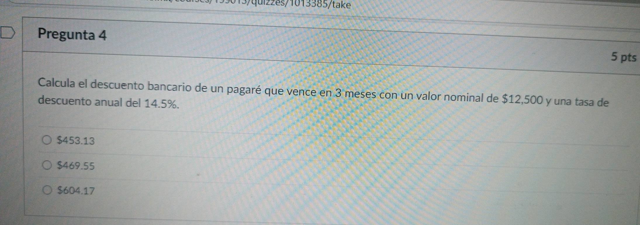 13/quiz2es/1013385/take
Pregunta 4
5 pts
Calcula el descuento bancario de un pagaré que vence en 3 meses con un valor nominal de $12,500 y una tasa de
descuento anual del 14.5%.
$453.13
$469.55
$604.17