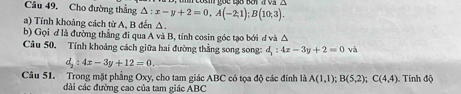 reosm gốc tào bời đ va △ 
Câu 49. Cho đường thắng △ :x-y+2=0, A(-2;1); B(10;3). 
a) Tính khoảng cách từ A, B đến Δ. 
b) Gọi d là đường thẳng đi qua A và B, tính cosin góc tạo bới d và △ 
Câu 50. Tính khoảng cách giữa hai đường thẳng song song: d_1:4x-3y+2=0 và
d_2:4x-3y+12=0. 
Câu 51. Trong mặt phẳng Oxy, cho tam giác ABC có tọa độ các đinh là A(1,1); B(5,2); C(4,4). Tính độ 
dài các đường cao của tam giác ABC