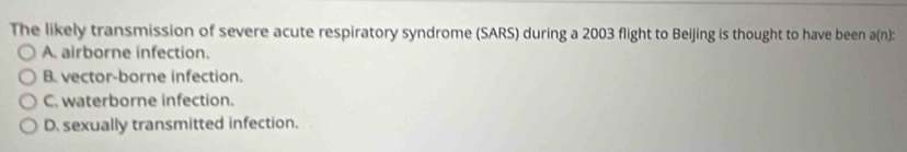 The likely transmission of severe acute respiratory syndrome (SARS) during a 2003 flight to Beijing is thought to have been a(n) :
A. airborne infection.
B. vector-borne infection.
C. waterborne infection.
D. sexually transmitted infection.