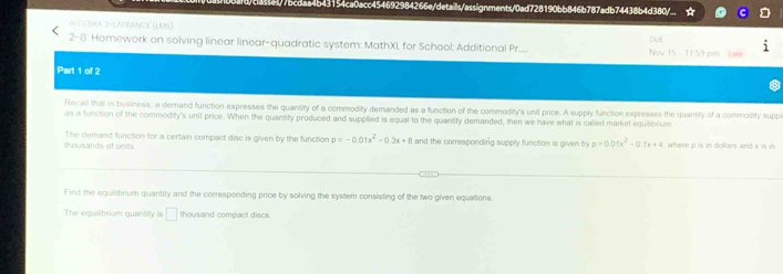 B44/7bcdaa4b43154ca0acc454692984266e/details/assignments/0ad728190bb846b787adb74438b4d380/... 
ALGEDRA 2-LAFRANCE (IMS) 
2-8. Homework on solving linear linear-quadratic system: MathXL for School: Additional Pr..... Nov DIUE 
15-1144 
Part 1 of 2 
Recall that in business, a demand function expresses the quantity of a commodity demanded as a function of the commodity's unit price. A supply function expresses the quantity of a commodity suppl 
as a function of the commodity's unit price. When the quantity produced and supplied is equal to the quantity demanded, then we have what is called market equilibrum. 
thousands of units The demand function for a certain compact disc is given by the function p=-0.01x^2-0.3x+8 and the corresponding supply function is given by p=0.01x^2-0.1x+4 where p is in dollars and x is in 
Find the equilibrium quantity and the corresponding price by solving the system consisting of the two given equations. 
The equilibrium quantty is □ thousand compact discs.
