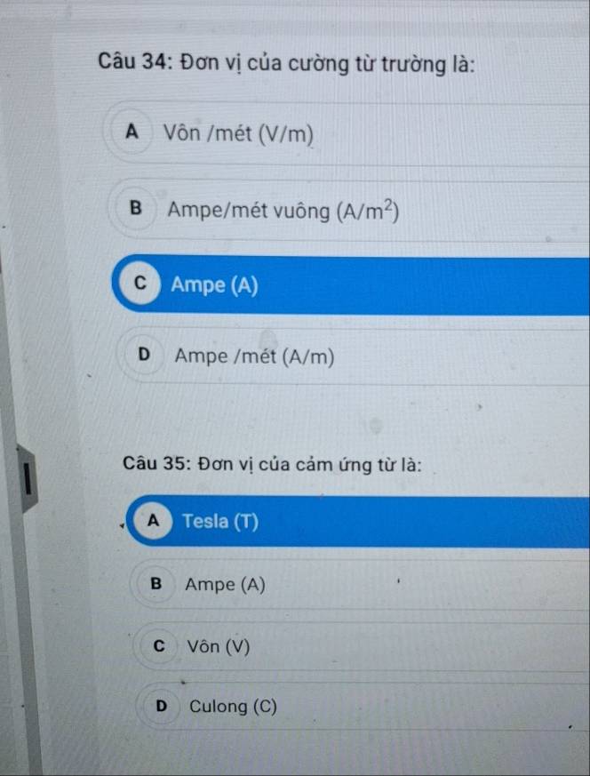 Đơn vị của cường từ trường là:
A Vôn /mét (V/m)
B Ampe/mét vuông (A/m^2)
Ampe (A)
D Ampe /mét (A/m)
Câu 35: Đơn vị của cảm ứng từ là:
Tesla (T)
B Ampe (A)
CVôn (V)
D Culong (C)